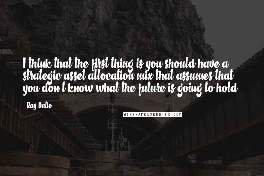 Ray Dalio quotes: I think that the first thing is you should have a strategic asset allocation mix that assumes that you don't know what the future is going to hold. Ray Dalio quotes: I think that the first thing is you should have a strategic asset allocation mix that assumes that you don't know what the future is going to hold.