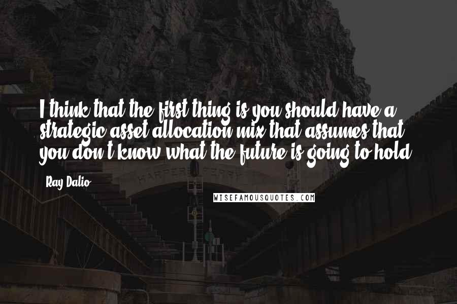 Ray Dalio quotes: I think that the first thing is you should have a strategic asset allocation mix that assumes that you don't know what the future is going to hold.