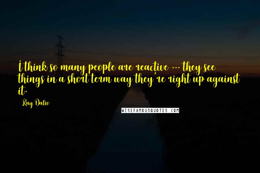 Ray Dalio quotes: I think so many people are reactive ... they see things in a short term way they're right up against it. Ray Dalio quotes: I think so many people are reactive ... they see things in a short term way they're right up against it.
