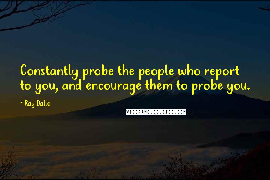 Ray Dalio quotes: Constantly probe the people who report to you, and encourage them to probe you. Ray Dalio quotes: Constantly probe the people who report to you, and encourage them to probe you.