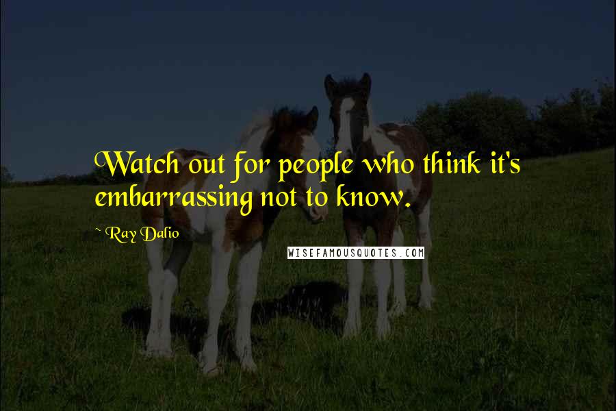 Ray Dalio quotes: Watch out for people who think it's embarrassing not to know.