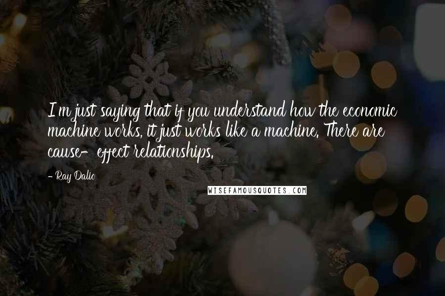 Ray Dalio quotes: I'm just saying that if you understand how the economic machine works, it just works like a machine. There are cause-effect relationships.