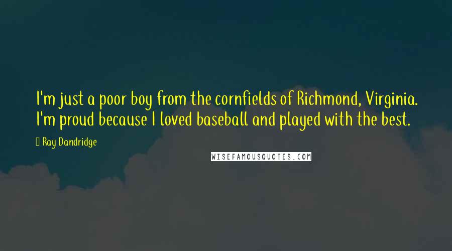 Ray Dandridge quotes: I'm just a poor boy from the cornfields of Richmond, Virginia. I'm proud because I loved baseball and played with the best. Ray Dandridge quotes: I'm just a poor boy from the cornfields of Richmond, Virginia. I'm proud because I loved baseball and played with the best.