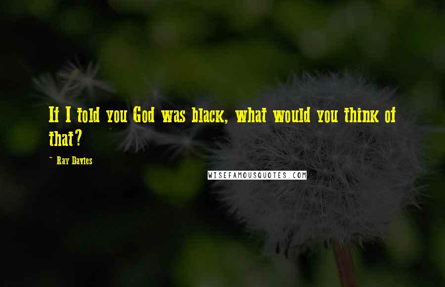 Ray Davies quotes: If I told you God was black, what would you think of that?