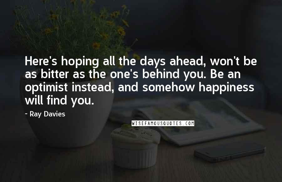 Ray Davies quotes: Here's hoping all the days ahead, won't be as bitter as the one's behind you. Be an optimist instead, and somehow happiness will find you.