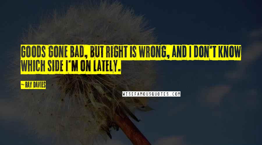 Ray Davies quotes: Goods gone bad, but right is wrong, and I don't know which side I'm on lately.