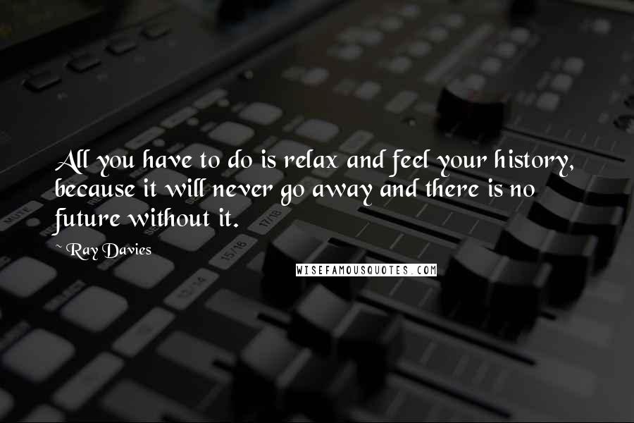 Ray Davies quotes: All you have to do is relax and feel your history, because it will never go away and there is no future without it.