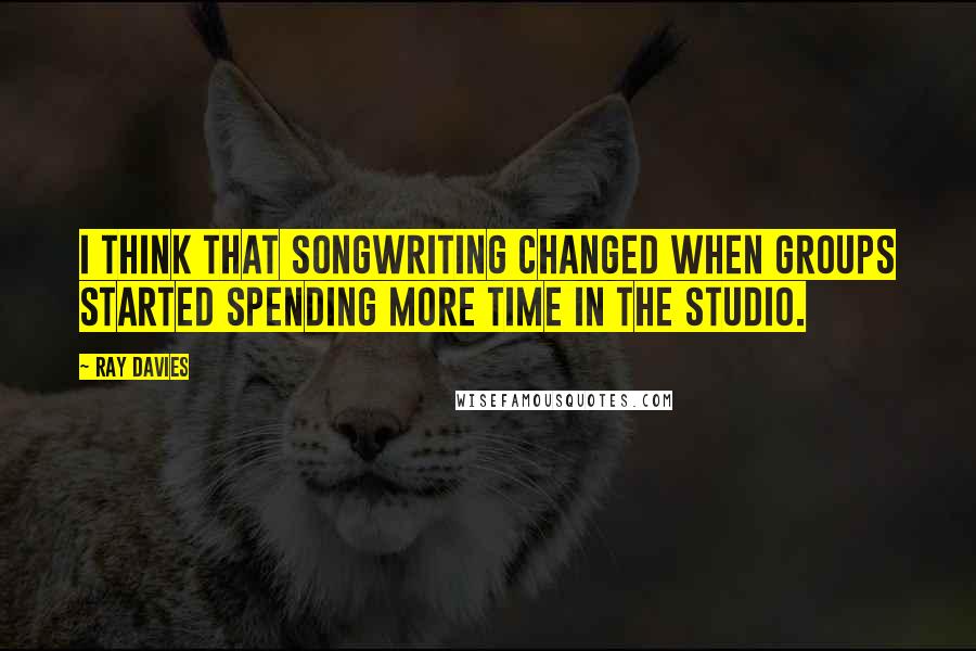 Ray Davies quotes: I think that songwriting changed when groups started spending more time in the studio.