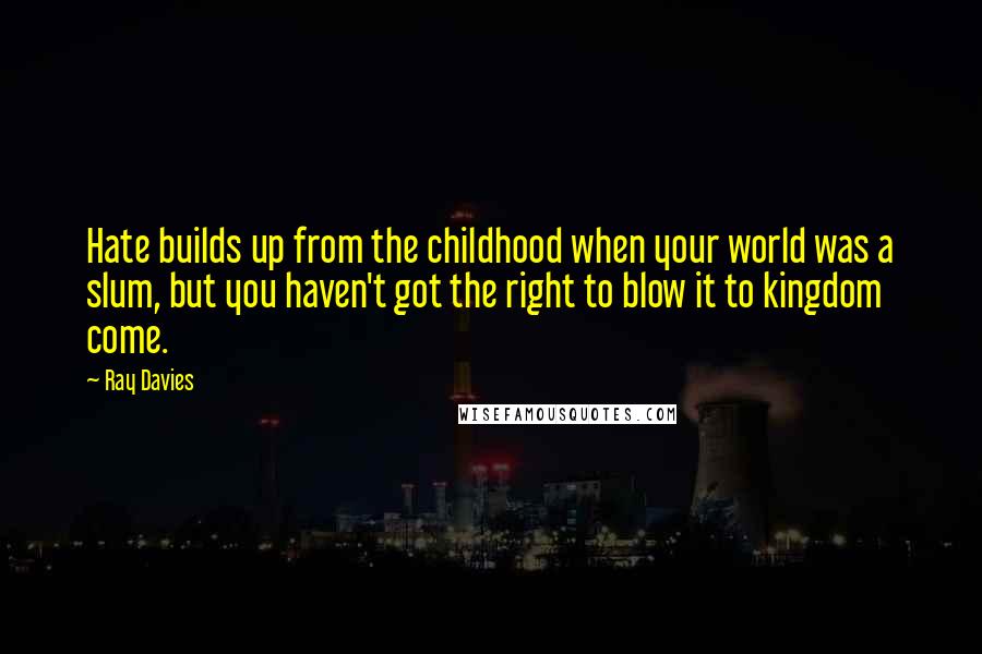 Ray Davies quotes: Hate builds up from the childhood when your world was a slum, but you haven't got the right to blow it to kingdom come. Ray Davies quotes: Hate builds up from the childhood when your world was a slum, but you haven't got the right to blow it to kingdom come.