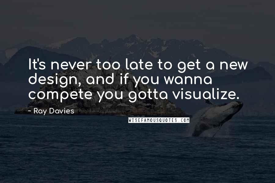 Ray Davies quotes: It's never too late to get a new design, and if you wanna compete you gotta visualize.