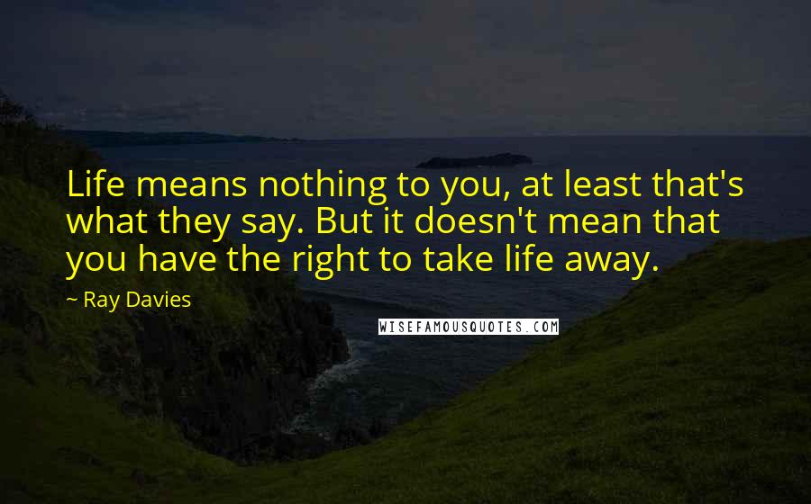 Ray Davies quotes: Life means nothing to you, at least that's what they say. But it doesn't mean that you have the right to take life away.