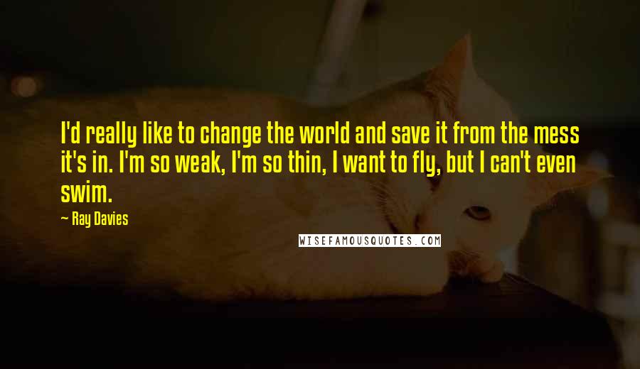 Ray Davies quotes: I'd really like to change the world and save it from the mess it's in. I'm so weak, I'm so thin, I want to fly, but I can't even swim.