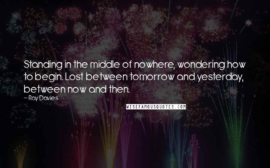 Ray Davies quotes: Standing in the middle of nowhere, wondering how to begin. Lost between tomorrow and yesterday, between now and then. Ray Davies quotes: Standing in the middle of nowhere, wondering how to begin. Lost between tomorrow and yesterday, between now and then.
