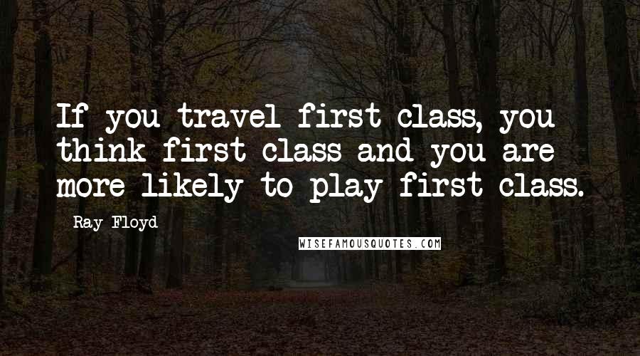 Ray Floyd quotes: If you travel first class, you think first class and you are more likely to play first class.