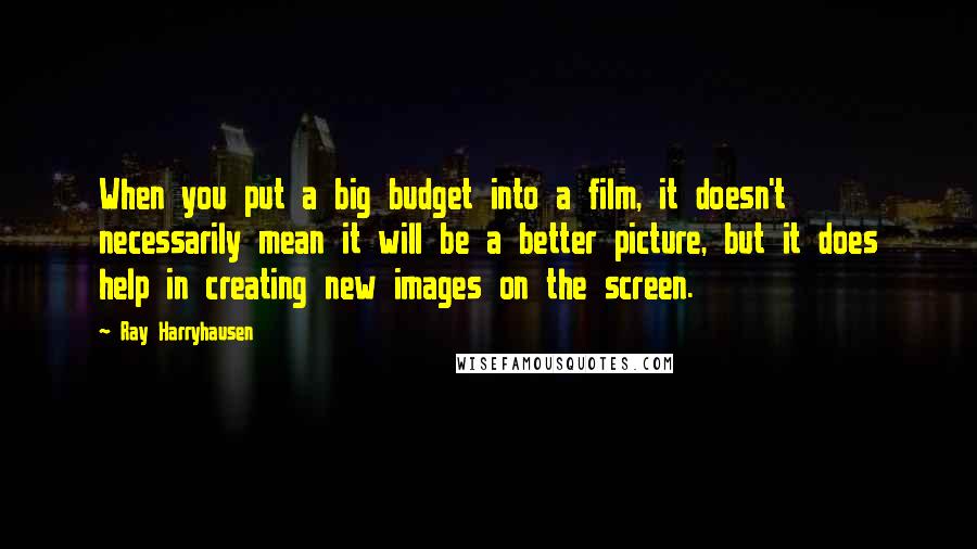Ray Harryhausen quotes: When you put a big budget into a film, it doesn't necessarily mean it will be a better picture, but it does help in creating new images on the screen.