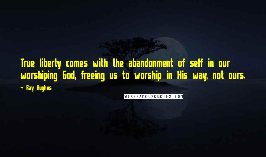 Ray Hughes quotes: True liberty comes with the abandonment of self in our worshiping God, freeing us to worship in His way, not ours.