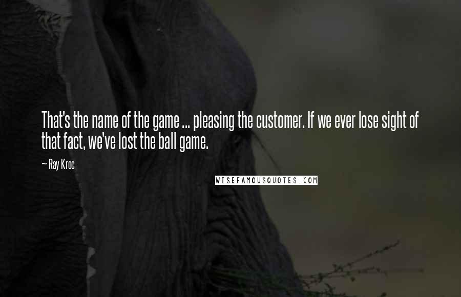 Ray Kroc quotes: That's the name of the game ... pleasing the customer. If we ever lose sight of that fact, we've lost the ball game.