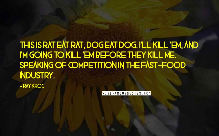 Ray Kroc quotes: This is rat eat rat, dog eat dog. I'll kill 'em, and I'm going to kill 'em before they kill me. Speaking of competition in the fast-food industry.