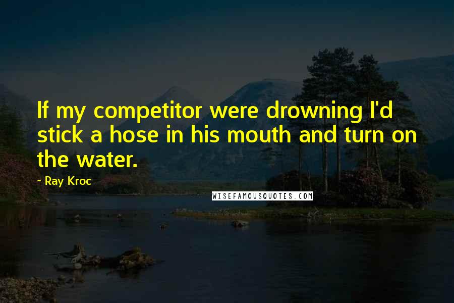 Ray Kroc quotes: If my competitor were drowning I'd stick a hose in his mouth and turn on the water.