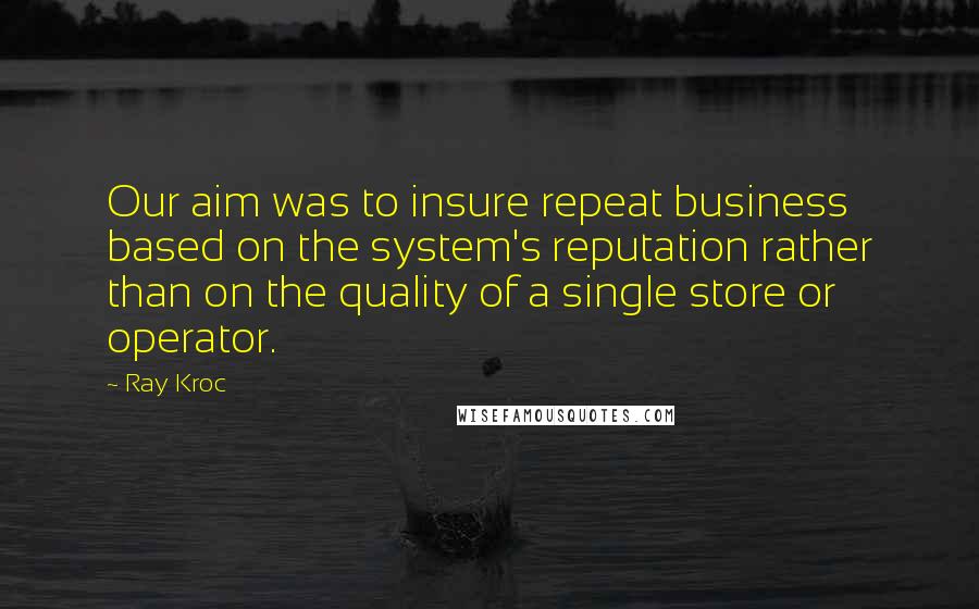 Ray Kroc quotes: Our aim was to insure repeat business based on the system's reputation rather than on the quality of a single store or operator.