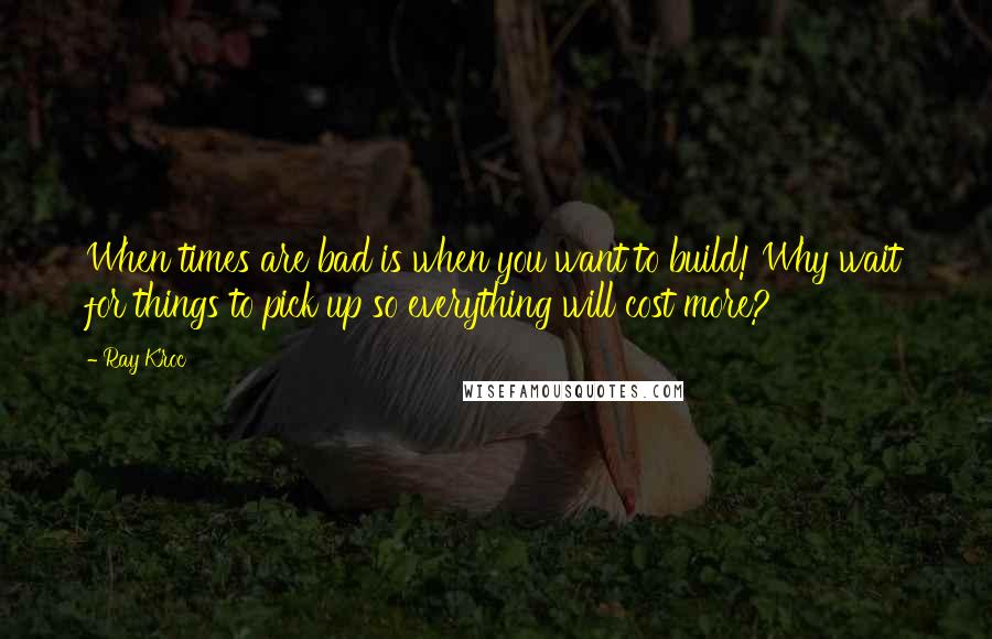 Ray Kroc quotes: When times are bad is when you want to build! Why wait for things to pick up so everything will cost more?