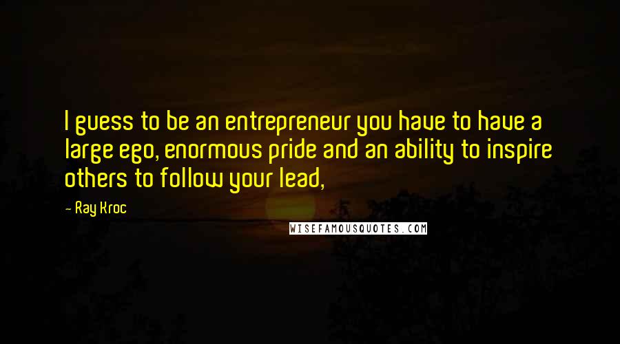 Ray Kroc quotes: I guess to be an entrepreneur you have to have a large ego, enormous pride and an ability to inspire others to follow your lead,