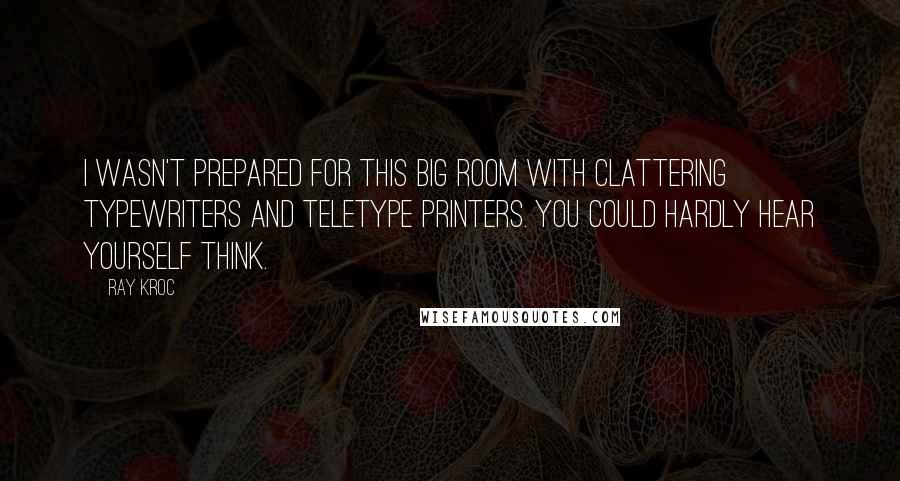 Ray Kroc quotes: I wasn't prepared for this big room with clattering typewriters and teletype printers. You could hardly hear yourself think. Ray Kroc quotes: I wasn't prepared for this big room with clattering typewriters and teletype printers. You could hardly hear yourself think.