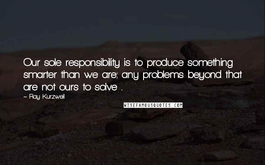 Ray Kurzweil quotes: Our sole responsibility is to produce something smarter than we are; any problems beyond that are not ours to solve ...