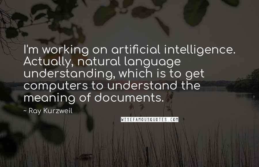 Ray Kurzweil quotes: I'm working on artificial intelligence. Actually, natural language understanding, which is to get computers to understand the meaning of documents.