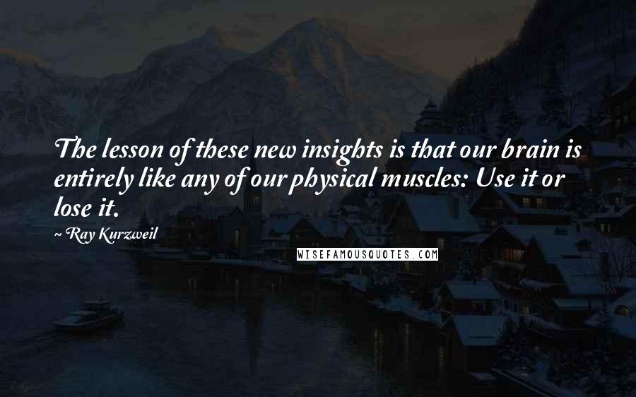 Ray Kurzweil quotes: The lesson of these new insights is that our brain is entirely like any of our physical muscles: Use it or lose it.