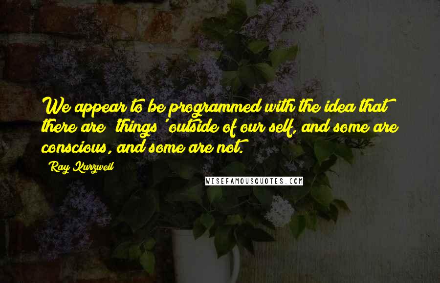 Ray Kurzweil quotes: We appear to be programmed with the idea that there are 'things' outside of our self, and some are conscious, and some are not.