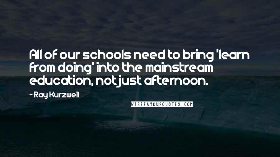 Ray Kurzweil quotes: All of our schools need to bring 'learn from doing' into the mainstream education, not just afternoon.