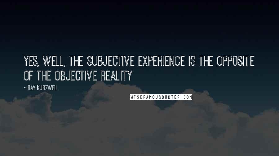 Ray Kurzweil quotes: Yes, well, the subjective experience is the opposite of the objective reality