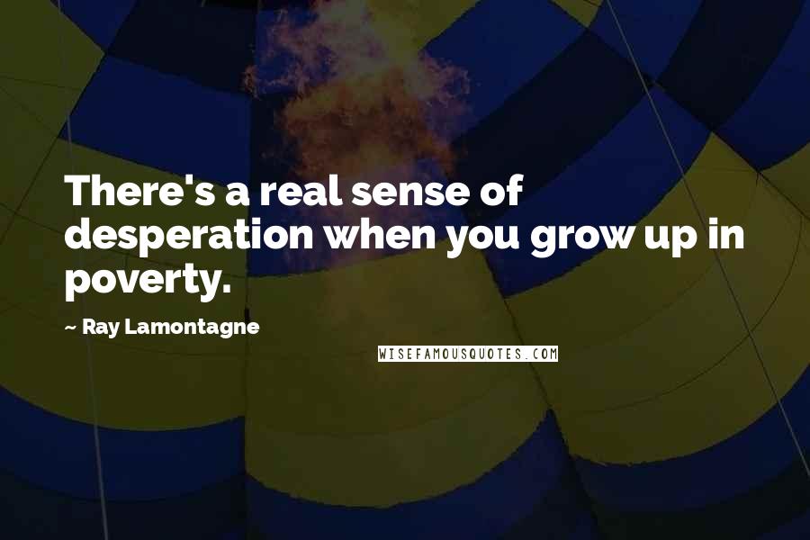 Ray Lamontagne quotes: There's a real sense of desperation when you grow up in poverty.