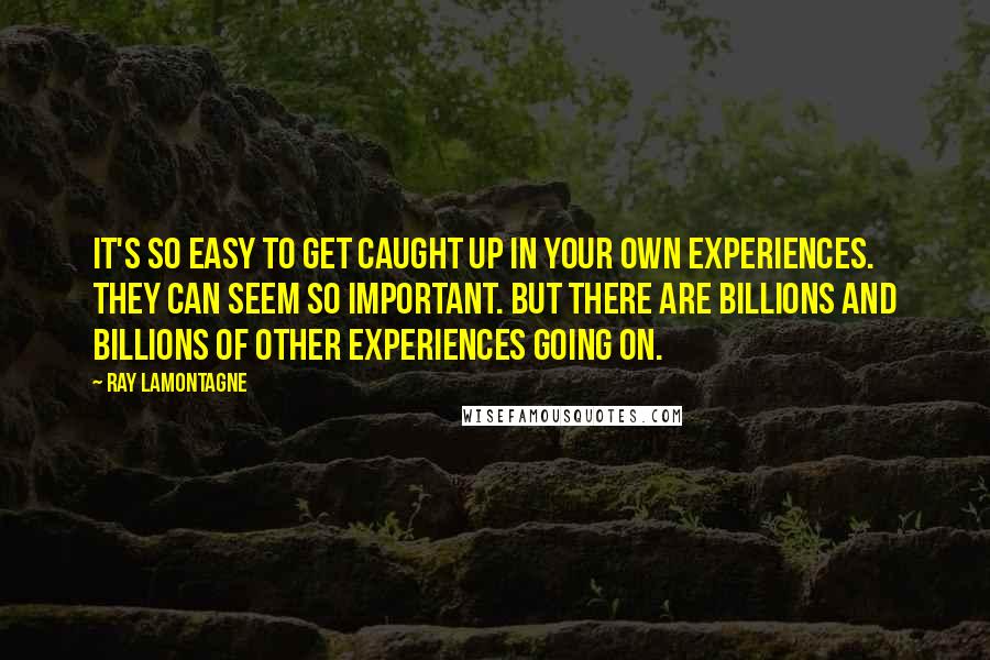 Ray Lamontagne quotes: It's so easy to get caught up in your own experiences. They can seem so important. But there are billions and billions of other experiences going on.