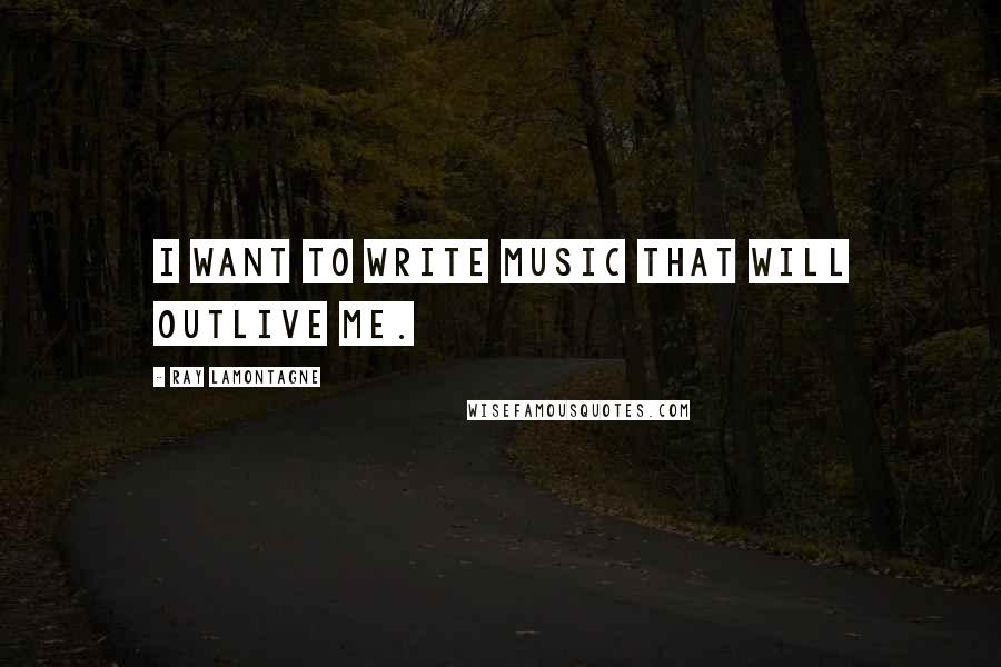 Ray Lamontagne quotes: I want to write music that will outlive me.