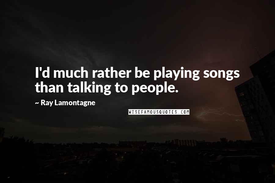 Ray Lamontagne quotes: I'd much rather be playing songs than talking to people.