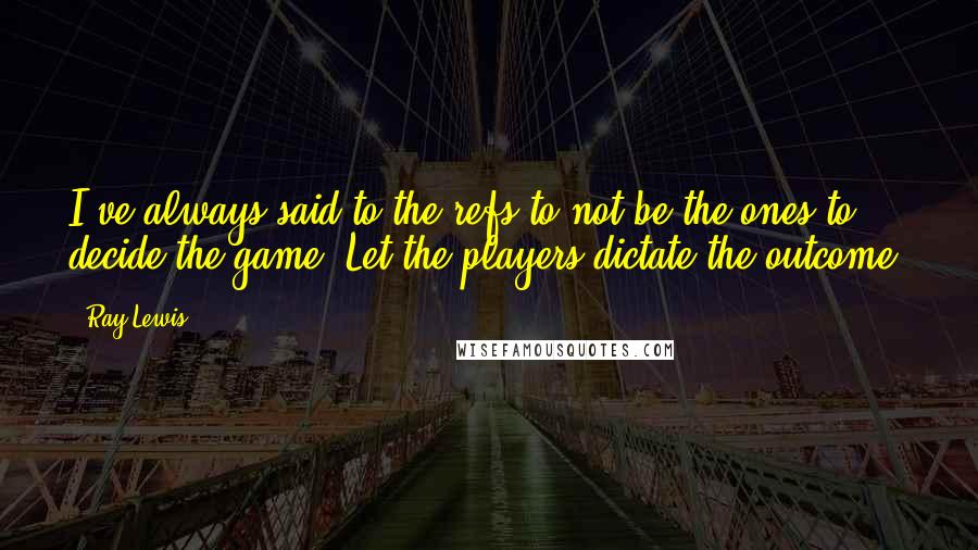 Ray Lewis quotes: I've always said to the refs to not be the ones to decide the game. Let the players dictate the outcome.