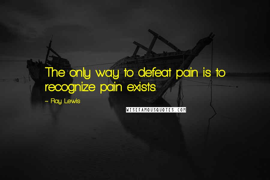 Ray Lewis quotes: The only way to defeat pain is to recognize pain exists.