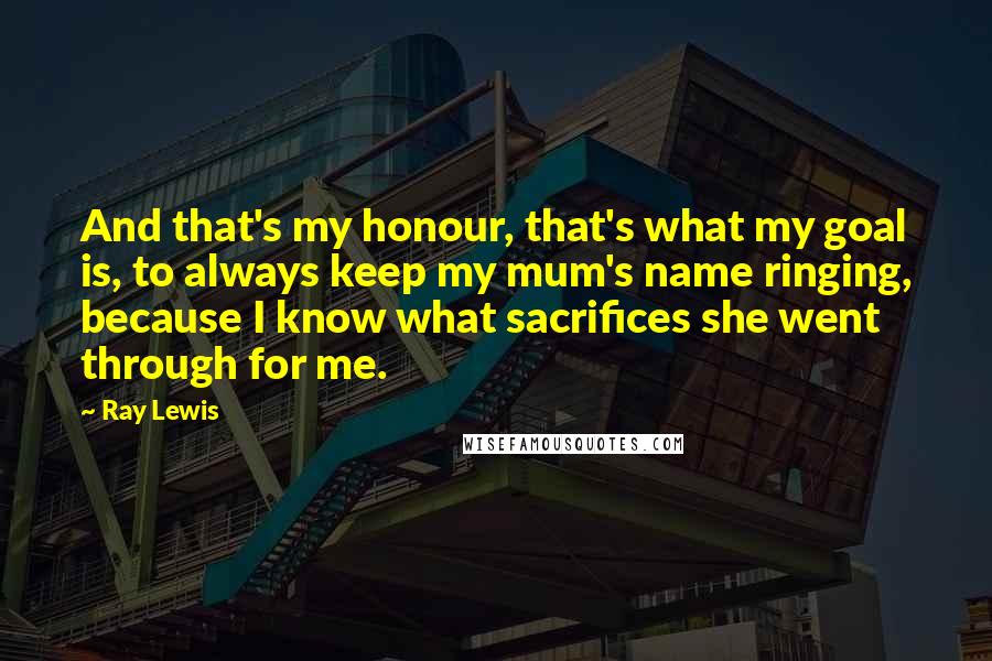 Ray Lewis quotes: And that's my honour, that's what my goal is, to always keep my mum's name ringing, because I know what sacrifices she went through for me.