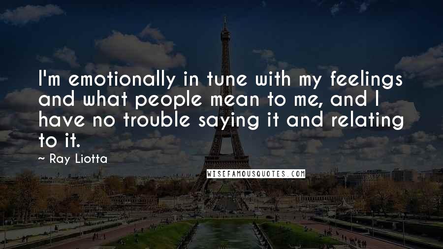 Ray Liotta quotes: I'm emotionally in tune with my feelings and what people mean to me, and I have no trouble saying it and relating to it. Ray Liotta quotes: I'm emotionally in tune with my feelings and what people mean to me, and I have no trouble saying it and relating to it.
