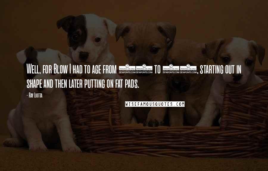 Ray Liotta quotes: Well, for Blow I had to age from 20 to 60, starting out in shape and then later putting on fat pads. Ray Liotta quotes: Well, for Blow I had to age from 20 to 60, starting out in shape and then later putting on fat pads.