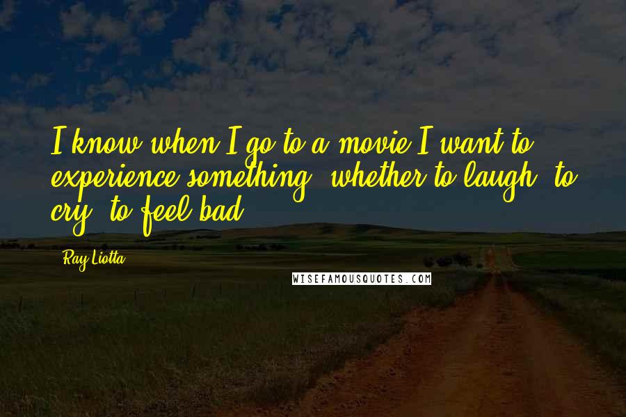 Ray Liotta quotes: I know when I go to a movie I want to experience something, whether to laugh, to cry, to feel bad.