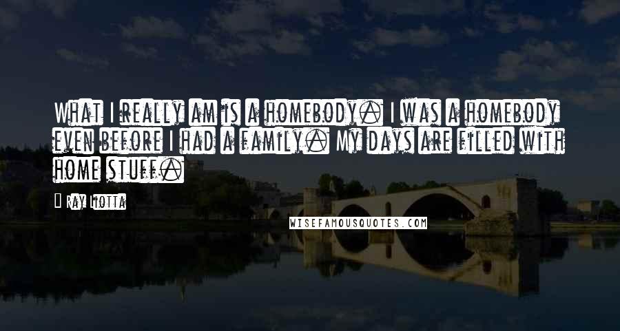 Ray Liotta quotes: What I really am is a homebody. I was a homebody even before I had a family. My days are filled with home stuff. Ray Liotta quotes: What I really am is a homebody. I was a homebody even before I had a family. My days are filled with home stuff.