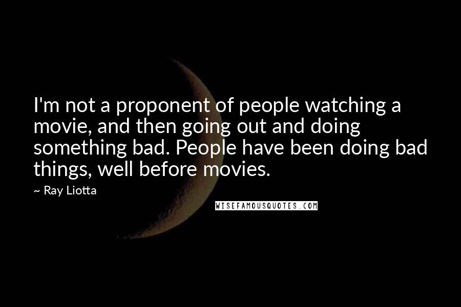 Ray Liotta quotes: I'm not a proponent of people watching a movie, and then going out and doing something bad. People have been doing bad things, well before movies. Ray Liotta quotes: I'm not a proponent of people watching a movie, and then going out and doing something bad. People have been doing bad things, well before movies.
