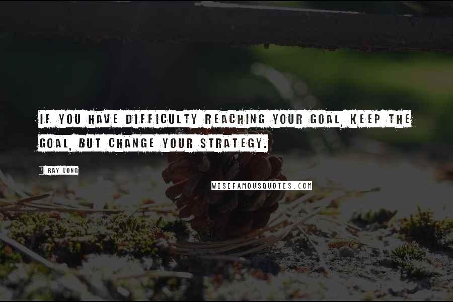 Ray Long quotes: If you have difficulty reaching your goal, keep the goal, but change your strategy.