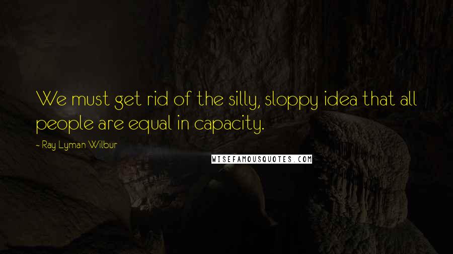 Ray Lyman Wilbur quotes: We must get rid of the silly, sloppy idea that all people are equal in capacity.