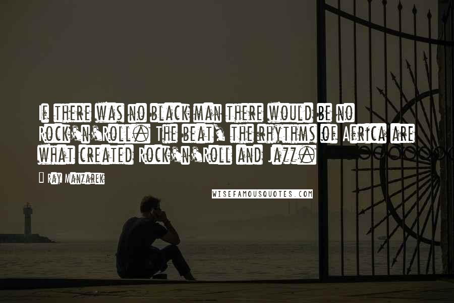 Ray Manzarek quotes: If there was no black man there would be no Rock'n'Roll. The beat, the rhythms of Africa are what created Rock'n'Roll and Jazz.