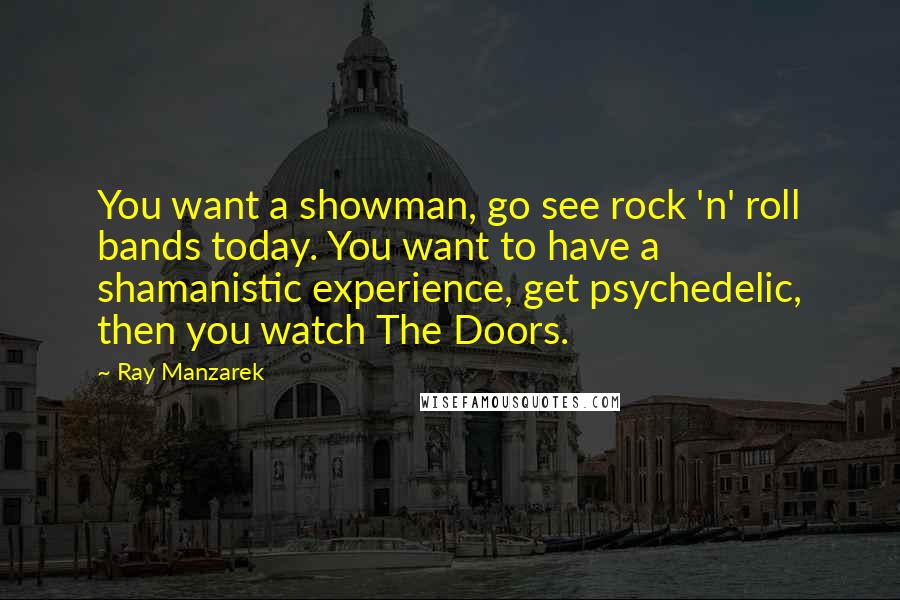 Ray Manzarek quotes: You want a showman, go see rock 'n' roll bands today. You want to have a shamanistic experience, get psychedelic, then you watch The Doors.