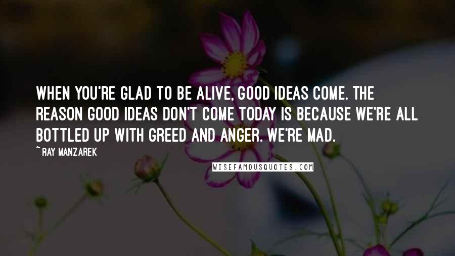 Ray Manzarek quotes: When you're glad to be alive, good ideas come. The reason good ideas don't come today is because we're all bottled up with greed and anger. We're mad.